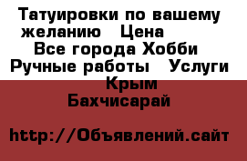 Татуировки,по вашему желанию › Цена ­ 500 - Все города Хобби. Ручные работы » Услуги   . Крым,Бахчисарай